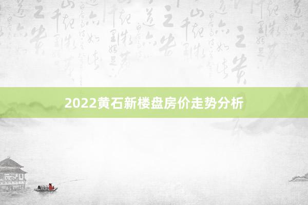 2022黄石新楼盘房价走势分析